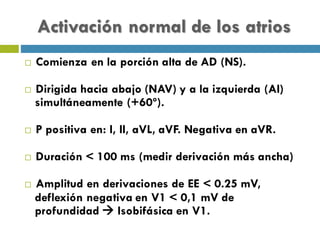 Activación normal de los atrios
¨ Comienza en la porción alta de AD (NS).
¨ Dirigida hacia abajo (NAV) y a la izquierda (AI)
simultáneamente (+60º).
¨ P positiva en: I, II, aVL, aVF. Negativa en aVR.
¨ Duración < 100 ms (medir derivación más ancha)
¨ Amplitud en derivaciones de EE < 0.25 mV,
deflexión negativa en V1 < 0,1 mV de
profundidad à Isobifásica en V1.
 