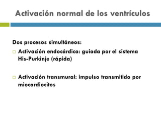 Activación normal de los ventrículos
Dos procesos simultáneos:
¨ Activación endocárdica: guiada por el sistema
His-Purkinje (rápida)
¨ Activación transmural: impulso transmitido por
miocardiocitos
 