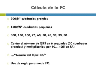 Cálculo de la FC
¨ 300/Nº cuadrados grandes
¨ 1500/Nº cuadrados pequeños
¨ 300, 150, 100, 75, 60, 50, 43, 38, 33, 30.
¨ Contar el número de QRS en 6 segundos (30 cuadrados
grandes) y multiplicarlos por 10… (útil en FA)
¨ …“Técnica del lápiz BIC”
¨ Uso de regla para medir FC.
 