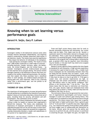 Knowing when to set learning versus
performance goals
Gerard H. Seijts, Gary P. Latham
INTRODUCTION
Convergent validity in the behavioral sciences exists when
multiple theories developed independently, and empirical
research conducted by multiple researchers yield similar, if
not identical, results. The results have practical signiﬁcance
if they impact the behavior of individuals in the workplace.
Goal setting has convergent validity. The results of more
than 1,000 studies conducted in a wide range of countries —
including Australia, Canada, Germany, Japan, the Nether-
lands, the United Kingdom, and the United States — by
multiple investigators provide evidence-based principles
for how and how not to use goal setting. This article reviews
divergent theories in the behavioral sciences that have con-
verged on the validity of goal setting processes, the mechan-
isms that explain why these processes have a beneﬁcial
effect in work settings, ten evidence-based principles for
setting goals and, most important, when to set a learning
rather than a performance goal, and the pitfalls to be
avoided in doing so.
THEORIES OF GOAL SETTING
The importance of setting goals to increase job performance
and job satisfaction is stressed by ﬁve theories of motivation.
Maslow’s theory of motivation describes a hierarchical set of
goals, including those for security, self-esteem and self-
actualization, that individuals strive to attain.
Likert’s system 4 theory emphasizes the necessity for goal
setting in order for leaders to improve their organization’s
bottom-line measures. This theory also emphasizes the
importance of employee participation in decision-making
regarding the goals that are set and the ways to attain them.
Finally, system 4 theory argues the necessity for a supportive,
trusting relationship between a leader and subordinates in
the pursuit of an organization’s goals.
Frese and Zapf’s action theory states that for work to
become personally enhancing and motivating, four action
steps must be taken. First, goals must be set. Second, a
systematic search for information relevant to the goals must
be undertaken. Third, a plan must be developed, based on
that search, for attaining the goals. Finally, feedback must be
obtained on the progress that is being made in attaining the
goal, as greater effort may be required, more information
may be needed, or the plan itself may need to be scrapped
and a new one developed.
Bandura’s social cognitive theory explains the role of goals
as standards for self-evaluation. A high outcome expectancy
is necessary for a goal to lead to action. Thus, a leader must
ensure employees see the relationship between what they
are doing and the outcome they can expect. A goal, even
though it is crystal clear, will not energize people to pursue it
if they have no idea as to how to go after it. If the goal is
crystal clear, and outcome expectancies are high, an
employee may still remain unmotivated if self-efﬁcacy is
low. Self-efﬁcacy refers to task speciﬁc conﬁdence. Self-
efﬁcacy is the conviction that ‘‘I can do this.’’ Thus, this
theory states that the keys to motivation are three-fold.
First, set a goal. Second, make sure employees know what
they need to do to attain it. Finally, make sure they have the
conﬁdence that they can do so.
The motivation theory that has garnered the most atten-
tion of organizational psychologists and human resource
managers is Locke and Latham’s goal setting theory. This
is likely due to its emphasis on both job performance and job
satisfaction. This theory states that a goal that is speciﬁc
and high leads to higher performance than a general goal
such as ‘‘to do your best’’ or speciﬁc easy ones. Vague goals
(e.g., let’s improve the quality of this product) allow people
too much wiggle room to undeservedly pat themselves on
the backs. Second, given the person has the ability and
resources to perform the job, and the person is committed
to attaining the goal, the higher the goal, the higher the
Organizational Dynamics (2012) 41, 1—6
Available online at www.sciencedirect.com
journal homepage: www.elsevier.com/locate/orgdyn
0090-2616/$ — see front matter # 2012 Elsevier Inc. All rights reserved.
doi:10.1016/j.orgdyn.2011.12.001
 