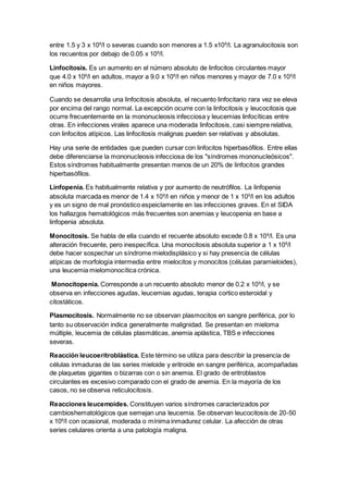 entre 1.5 y 3 x 109/l o severas cuando son menores a 1.5 x109/l. La agranulocitosis son 
los recuentos por debajo de 0.05 x 109/l. 
Linfocitosis. Es un aumento en el número absoluto de linfocitos circulantes mayor 
que 4.0 x 109/l en adultos, mayor a 9.0 x 109/l en niños menores y mayor de 7.0 x 109/l 
en niños mayores. 
Cuando se desarrolla una linfocitosis absoluta, el recuento linfocitario rara vez se eleva 
por encima del rango normal. La excepción ocurre con la linfocitosis y leucocitosis que 
ocurre frecuentemente en la mononucleosis infecciosa y leucemias linfocíticas entre 
otras. En infecciones virales aparece una moderada linfocitosis, casi siempre relativa, 
con linfocitos atípicos. Las linfocitosis malignas pueden ser relativas y absolutas. 
Hay una serie de entidades que pueden cursar con linfocitos hiperbasófilos. Entre ellas 
debe diferenciarse la mononucleosis infecciosa de los "síndromes mononucleósicos". 
Estos síndromes habitualmente presentan menos de un 20% de linfocitos grandes 
hiperbasófilos. 
Linfopenia. Es habitualmente relativa y por aumento de neutrófilos. La linfopenia 
absoluta marcada es menor de 1.4 x 109/l en niños y menor de 1 x 109/l en los adultos 
y es un signo de mal pronóstico espeiclamente en las infecciones graves. En el SIDA 
los hallazgos hematológicos más frecuentes son anemias y leucopenia en base a 
linfopenia absoluta. 
Monocitosis. Se habla de ella cuando el recuente absoluto excede 0.8 x 109/l. Es una 
alteración frecuente, pero inespecífica. Una monocitosis absoluta superior a 1 x 109/l 
debe hacer sospechar un síndrome mielodisplásico y si hay presencia de células 
atípicas de morfología intermedia entre mielocitos y monocitos (células paramieloides), 
una leucemia mielomonocítica crónica. 
Monocitopenia. Corresponde a un recuento absoluto menor de 0.2 x 109/l, y se 
observa en infecciones agudas, leucemias agudas, terapia cortico esteroidal y 
citostáticos. 
Plasmocitosis. Normalmente no se observan plasmocitos en sangre periférica, por lo 
tanto su observación indica generalmente malignidad. Se presentan en mieloma 
múltiple, leucemia de células plasmáticas, anemia aplástica, TBS e infecciones 
severas. 
Reacción leucoeritroblástica. Este término se utiliza para describir la presencia de 
células inmaduras de las series mieloide y eritroide en sangre periférica, acompañadas 
de plaquetas gigantes o bizarras con o sin anemia. El grado de eritroblastos 
circulantes es excesivo comparado con el grado de anemia. En la mayoría de los 
casos, no se observa reticulocitosis. 
Reacciones leucemoides. Constituyen varios síndromes caracterizados por 
cambioshematológicos que semejan una leucemia. Se observan leucocitosis de 20-50 
x 109/l con ocasional, moderada o mínima inmadurez celular. La afección de otras 
series celulares orienta a una patología maligna. 
 
