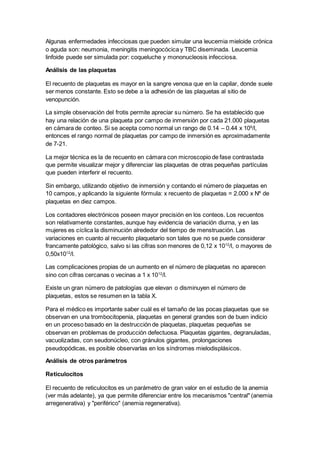 Algunas enfermedades infecciosas que pueden simular una leucemia mieloide crónica 
o aguda son: neumonia, meningitis meningocócica y TBC diseminada. Leucemia 
linfoide puede ser simulada por: coqueluche y mononucleosis infecciosa. 
Análisis de las plaquetas 
El recuento de plaquetas es mayor en la sangre venosa que en la capilar, donde suele 
ser menos constante. Esto se debe a la adhesión de las plaquetas al sitio de 
venopunción. 
La simple observación del frotis permite apreciar su número. Se ha establecido que 
hay una relación de una plaqueta por campo de inmersión por cada 21.000 plaquetas 
en cámara de conteo. Si se acepta como normal un rango de 0.14 – 0.44 x 109/l, 
entonces el rango normal de plaquetas por campo de inmersión es aproximadamente 
de 7-21. 
La mejor técnica es la de recuento en cámara con microscopio de fase contrastada 
que permite visualizar mejor y diferenciar las plaquetas de otras pequeñas partículas 
que pueden interferir el recuento. 
Sin embargo, utilizando objetivo de inmersión y contando el número de plaquetas en 
10 campos, y aplicando la siguiente fórmula: x recuento de plaquetas = 2.000 x Nº de 
plaquetas en diez campos. 
Los contadores electrónicos poseen mayor precisión en los conteos. Los recuentos 
son relativamente constantes, aunque hay evidencia de variación diurna, y en las 
mujeres es cíclica la disminución alrededor del tiempo de menstruación. Las 
variaciones en cuanto al recuento plaquetario son tales que no se puede considerar 
francamente patológico, salvo si las cifras son menores de 0,12 x 1012/l, o mayores de 
0,50x1012/l. 
Las complicaciones propias de un aumento en el número de plaquetas no aparecen 
sino con cifras cercanas o vecinas a 1 x 1012/l. 
Existe un gran número de patologías que elevan o disminuyen el número de 
plaquetas, estos se resumen en la tabla X. 
Para el médico es importante saber cuál es el tamaño de las pocas plaquetas que se 
observan en una trombocitopenia, plaquetas en general grandes son de buen indicio 
en un proceso basado en la destrucción de plaquetas, plaquetas pequeñas se 
observan en problemas de producción defectuosa. Plaquetas gigantes, degranuladas, 
vacuolizadas, con seudonúcleo, con gránulos gigantes, prolongaciones 
pseudopódicas, es posible observarlas en los síndromes mielodisplásicos. 
Análisis de otros parámetros 
Reticulocitos 
El recuento de reticulocitos es un parámetro de gran valor en el estudio de la anemia 
(ver más adelante), ya que permite diferenciar entre los mecanismos "central" (anemia 
arregenerativa) y "periférico" (anemia regenerativa). 
 