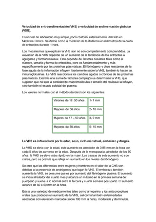Velocidad de eritrosedimentación (VHS) o velocidad de sedimentación globular 
(VSG). 
Es un test de laboratorio muy simple, poco costoso, extensamente utilizado en 
Medicina Clínica. Se define como la medición de la distancia en milímetros de la caída 
de eritrocitos durante 1 hora. 
Los mecanismos que explican la VHS aún no son completamente comprendidos. La 
elevación de la VHS depende de un aumento de la tendencia de los eritrocitos a 
agregarse y formar rouleaux. Esto depende de factores celulares tales como el 
número, tamaño y forma de eritrocitos, pero es fundamentalmente y más 
específicamente por las proteínas plasmáticas. El fibrinógeno y otros reactantes de la 
fase aguda de la inflamación influyem fuertemente sobre la VHS, también lo hacen las 
inmunoglobulinas. La VHS reacciona a los cambios agudos o crónicos de las proteínas 
plasmáticas. Existiría una suma de factores complejos ue determinan la VHS, que 
sugieren que no sólo la cantidad de macromoléculas o tamaño del rouleaux la influyen, 
sino también el estado coloidal del plasma. 
Los valores normales con el método standard son los siguientes: 
Varones de 17- 50 años 1- 7 mm 
Mayores de 50 años 2- 10 mm 
Mujeres de 17 – 50 años 3- 9 mm 
Mayores de 50 años 5- 15 mm 
La VHS es influenciada por la edad, sexo, ciclo menstrual, embarazo y drogas. 
La VHS se eleva con la edad, este aumento es alrededor de 0,85 mm en la hora por 
cada 5 años de aumento en la edad. Después de la menopausia, alrededor de los 50 
años, la VHS se eleva más rápido en la mujer. Las causas de este aumento no son 
claras, pero se postula que refleja un aumento en los niveles de fibrinógeno. 
Se cree que las diferencias entre mujeres y hombres en el valor de la CHS son 
debidas a la presencia de andrógenos que bajan la VHS. El embarazo también 
aumenta la VHS, se presume que es por aumento del fibrinógeno plasma. El aumento 
se inicia alrededor del cuarto mes y alcanza un máximo en la primera semana del 
puerperio y vuelve a lo normal entre la tercera y cuarta semana post-parto. El aumento 
alcanza de 40 a 50 mm en la hora. 
Existe una variedad de medicamentos tales como la heparina y los anticonceptivos 
orales que producen un aumento de la VHS, así como también enfermedades 
asociadas con elevación marcada (sobre 100 mm la hora), moderada y disminuída. 
 