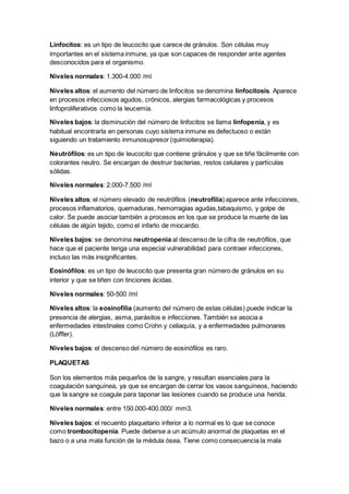 Linfocitos: es un tipo de leucocito que carece de gránulos. Son células muy 
importantes en el sistema inmune, ya que son capaces de responder ante agentes 
desconocidos para el organismo. 
Niveles normales: 1.300-4.000 /ml 
Niveles altos: el aumento del número de linfocitos se denomina linfocitosis. Aparece 
en procesos infecciosos agudos, crónicos, alergias farmacológicas y procesos 
linfoproliferativos como la leucemia. 
Niveles bajos: la disminución del número de linfocitos se llama linfopenia, y es 
habitual encontrarla en personas cuyo sistema inmune es defectuoso o están 
siguiendo un tratamiento inmunosupresor (quimioterapia). 
Neutrófilos: es un tipo de leucocito que contiene gránulos y que se tiñe fácilmente con 
colorantes neutro. Se encargan de destruir bacterias, restos celulares y partículas 
sólidas. 
Niveles normales: 2.000-7.500 /ml 
Niveles altos: el número elevado de neutrófilos (neutrofilia) aparece ante infecciones, 
procesos inflamatorios, quemaduras, hemorragias agudas,tabaquismo, y golpe de 
calor. Se puede asociar también a procesos en los que se produce la muerte de las 
células de algún tejido, como el infarto de miocardio. 
Niveles bajos: se denomina neutropenia al descenso de la cifra de neutrófilos, que 
hace que el paciente tenga una especial vulnerabilidad para contraer infecciones, 
incluso las más insignificantes. 
Eosinófilos: es un tipo de leucocito que presenta gran número de gránulos en su 
interior y que se tiñen con tinciones ácidas. 
Niveles normales: 50-500 /ml 
Niveles altos: la eosinofilia (aumento del número de estas células) puede indicar la 
presencia de alergias, asma, parásitos e infecciones. También se asocia a 
enfermedades intestinales como Crohn y celiaquía, y a enfermedades pulmonares 
(Löffler). 
Niveles bajos: el descenso del número de eosinófilos es raro. 
PLAQUETAS 
Son los elementos más pequeños de la sangre, y resultan esenciales para la 
coagulación sanguínea, ya que se encargan de cerrar los vasos sanguíneos, haciendo 
que la sangre se coagule para taponar las lesiones cuando se produce una herida. 
Niveles normales: entre 150.000-400.000/ mm3. 
Niveles bajos: el recuento plaquetario inferior a lo normal es lo que se conoce 
como trombocitopenia. Puede deberse a un acúmulo anormal de plaquetas en el 
bazo o a una mala función de la médula ósea. Tiene como consecuencia la mala 
 