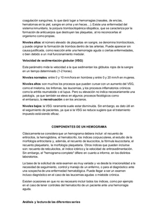 coagulación sanguínea, lo que dará lugar a hemorragias (nasales, de encías, 
hematomas en la piel, sangre en orina y en heces…). Existe una enfermedad del 
sistema inmunitario, la púrpura trombocitopénica idiopática, que se caracteriza por la 
formación de anticuerpos que destruyen las plaquetas, al no reconocerlas el 
organismo como propias. 
Niveles altos: el número elevado de plaquetas en sangre, se denomina trombocitosis, 
y puede originar la formación de trombos dentro de las arterias. Puede aparecer sin 
causa justificada, como reacción ante una hemorragia aguda o ciertas enfermedades, 
o bien debido a un mal funcionamiento medular. 
Velocidad de sedimentación globular (VSG) 
Este parámetro mide la velocidad a la que sedimentan los glóbulos rojos de la sangre 
en un tiempo determinado (1-2 horas). 
Niveles normales: entre 0 y 10 mm/hora en hombres y entre 0 y 20 mm/h en mujeres. 
Niveles altos: son muchos los procesos que pueden cursar con un aumento del VSG, 
como el mieloma, los linfomas, las leucemias, y los procesos inflamatorios crónicos 
como la artritis reumatoide o el lupus. Pero su elevación no indica necesariamente una 
patología, ya que también se eleva en algunos procesos fisiológicos como 
el embarazo, la menstruación o en los ancianos. 
Niveles bajos: la VSG raramente suele estar disminuida. Sin embargo, es dato útil en 
el seguimiento de pacientes, ya que si la VSG se reduce sugiere que el tratamiento 
impuesto está siendo eficaz. 
COMPONENTES DE UN HEMOGRAMA 
Clásicamente se considera que un hemograma debiera incluir: el recuento de 
eritrocitos, la hemoglobina, el hematocrito, los índices corpusculares, el estudio de la 
morfología eritrocitaria y, además, el recuento de leucocitos, la fórmula leucocitaria, el 
recuento plaquetario, la morfología plaquetaria. Otros índices que pueden incluirse 
son: recuento de reticulocitos, el índice ictérico y la velocidad de eritrosedimentación. 
Sin embargo, el "hemograma completo" difiere en cuanto a informe, en los distintos 
laboratorios. 
La base de la solicitud de este examen es muy variada y va desde la irracionalidad a la 
necesidad de seguimiento, control y manejo de un enfermo, o para el diagnóstico ante 
una sospecha de una enfermedad hematológica. Puede llegar a ser un examen 
incluso diagnóstico en el caso de las leucemias agudas o mieloide crónica. 
Existen ocasiones en que no es necesario incluir todos los índices, como por ejemplo 
en el caso de tener controles del hematocrito de un paciente ante una hemorragia 
aguda. 
Análisis y lectura de las diferentes series 
 