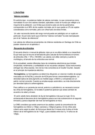 1. Serie Roja 
Valores normales 
En estricto rigor, no podemos hablar de valores normales. Lo que conocemos como 
normalidad no son sino valores standard, aplicables a todo el mundo que reflejan a la 
mayoría de la población. Los límites que encierra cada uno de los parámetros 
corresponden a un 98% de los sujetos normales, por lo que queda un 2% de sujetos 
considerados como normales, pero con cifras fuera de estos límites. 
Un valor reconocido dentro del rango normal puede ser patológico en un sujeto en 
particular. Es por esta razón que el término "valores normales" ha sido reemplazado 
por el de "valores de referencia". 
Los valores de referencia provenientes de chilenos residentes en Santiago de Chile se 
pueden observar en el apéndice I. 
Recuento de eritrocitos 
El recuento directo o manual de glóbulos rojos ya no se utiliza debido a su inexactitud. 
Es por esto que se recurre al hematocrito para calcular de forma indirecta el número 
de eritrocitos (Hto + 10% x 100.000). Los valores son útiles siempre y cuando la 
morfología y el tamaño de los eritrocitos sea normal. 
En la actualidad, existen diferentes tipos de contadores electrónicos que brindan 
simplicidad, rendimiento y confiabilidad en los recuentos celulares. Estos instrumentos 
entregan las cifras exactas. Uno de los más conocidos es el Coulter Counter, basado 
en el principio de impedancia eléctrica. 
Hemoglobina. La hemoglobina se determina diluyendo un volumen medido de sangre 
mezclada con K3Fe(CN6) y solución de KCN para formar cianometahemoglobina. La 
densidad óptica de este pigmento es medida luego a 540nm y comparada con un 
patrón normal conocido. Cuando se emplea equipo automático, se mide directamente 
por densidad óptica la oxihemoglobina. 
Para calificar a un paciente de normal, anémico o policitémico, es necesario conocer 
las cifras de hemoglobina. En la tabla X podemos apreciar que estas cambian de 
acuerdo a la edad y el sexo. 
El varón adulto tiene alrededor de 2g de hemoglobina más que la mujer. En la 
embarazada el descenso de la hemoglobina parece ser más substancial en el segundo 
trimestre y parece depender del nivel de hemoglobina al inicio. 
La OMS considera que existe anemia en los adultos cuando la concentración de 
hemoglobina es inferior a 130g/L (varones) y 120g/L(mujeres). En los niños este 
criterio varía según la edad, de forma que desde los 6 meses a los 6 años el límite 
inferior de la hemoglobina es de 110g/L y para edades entre los 6 y 14 años es de 
120g/L. 
 