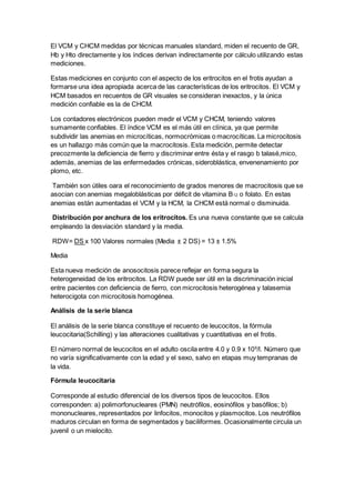 El VCM y CHCM medidas por técnicas manuales standard, miden el recuento de GR, 
Hb y Hto directamente y los índices derivan indirectamente por cálculo utilizando estas 
mediciones. 
Estas mediciones en conjunto con el aspecto de los eritrocitos en el frotis ayudan a 
formarse una idea apropiada acerca de las características de los eritrocitos. El VCM y 
HCM basados en recuentos de GR visuales se consideran inexactos, y la única 
medición confiable es la de CHCM. 
Los contadores electrónicos pueden medir el VCM y CHCM, teniendo valores 
sumamente confiables. El índice VCM es el más útil en clínica, ya que permite 
subdividir las anemias en microcíticas, normocrómicas o macrocíticas. La microcitosis 
es un hallazgo más común que la macrocitosis. Esta medición, permite detectar 
precozmente la deficiencia de fierro y discriminar entre ésta y el rasgo b talasé,mico, 
además, anemias de las enfermedades crónicas, sideroblástica, envenenamiento por 
plomo, etc. 
También son útiles oara el reconocimiento de grados menores de macrocitosis que se 
asocian con anemias megaloblásticas por déficit de vitamina B12 o folato. En estas 
anemias están aumentadas el VCM y la HCM, la CHCM está normal o disminuida. 
Distribución por anchura de los eritrocitos. Es una nueva constante que se calcula 
empleando la desviación standard y la media. 
RDW= DS x 100 Valores normales (Media ± 2 DS) = 13 ± 1.5% 
Media 
Esta nueva medición de anosocitosis parece reflejar en forma segura la 
heterogeneidad de los eritrocitos. La RDW puede ser útil en la discriminación inicial 
entre pacientes con deficiencia de fierro, con microcitosis heterogénea y talasemia 
heterocigota con microcitosis homogénea. 
Análisis de la serie blanca 
El análisis de la serie blanca constituye el recuento de leucocitos, la fórmula 
leucocitaria(Schilling) y las alteraciones cualitativas y cuantitativas en el frotis. 
El número normal de leucocitos en el adulto oscila entre 4.0 y 0.9 x 109/l. Número que 
no varía significativamente con la edad y el sexo, salvo en etapas muy tempranas de 
la vida. 
Fórmula leucocitaria 
Corresponde al estudio diferencial de los diversos tipos de leucocitos. Ellos 
corresponden: a) polimorfonucleares (PMN) neutrófilos, eosinófilos y basófilos; b) 
mononucleares, representados por linfocitos, monocitos y plasmocitos. Los neutrófilos 
maduros circulan en forma de segmentados y baciliformes. Ocasionalmente circula un 
juvenil o un mielocito. 
 