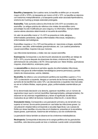 Basofilia y basopenia. Son cuadros raros, la basofilia se define por un recuento 
mayor a 0.05 x 109/lñ y la basopenia por menor a 0.02 x 109/l. La basofilia se relaciona 
con trastornos mieloproliferativos y la basopenia puede estar asociada hipertiroidismo, 
sindrome de Cushing yy terapia esteroidal prolongada. 
Eosinofilia. Todo aumento sobre la cifra límite de 0.45 x109/l se considera una 
eosinofilia. La antigua práctica de referirse a los niveles de eosinófilos como 
porcentajes ha sido modificada por poco segura y no informativa. Siempre deben 
usarse valores absolutos determinando el recuento de eosinófilos. 
Un valor de eosinofilia menor a 1.5 x109/l se presenta en rinitis alérgicas, 
enfermedades parasitarias, algunas enfermedades infecciosas, neoplasias y 
enfermedades dermatológicas. 
Eosinofilias mayores a 1.5 x 109/l son frecuentes en: reacciones a drogas, eosinofilia 
pulmonar, vasculitis, enfermedades granulomatosas, etc. Los cuadros parasitarios 
causan eosinofilias mayores más que menores. 
Las infecciones bacterianas y virales rara vez causan eosinofilia. 
Eosinopenia. Corresponde a una disminución absoluta de eosinófilos por debajo de 
0.05 x 109/l y ocurre después de situaciones de stress, síndrome de Cushing, 
administración de corticoides o ACTH. Otros ejemplos son: fiebre tifoidea, quemaduras 
mayores, shock eléctrico, eclampsia y parto. 
La aneosinofilia se observa en períodos agudos de enfermedades infecciosas, 
período más grave de enfermedades hematológicos (anemia perniciosa) y período 
máximo de intoxicaciones; uremia, diabetes. 
Neutrofilia. Se refiere a una concentración periférica de neutrófilos superior a 7.5 x 
109/l. La desviación a izquierda, designa un aumento de las formas neutrófilas jóvenes, 
aumento de los baciliformes sobre 12%. Las desviaciones a izquierda más marcadas 
se ven en la fiebre tifoidea, sepsis graves, gripe y enfermedades exantemáticas por 
virus. 
En la denominada desviación a la derecha, aparecen neutrófilos con un número de 
segmentos mayor que lo normal (neutrófilos hipersegmentados, polisegmentados). Se 
observan en las anemias megaloblásticas y tienen el significado de alteración 
madurativa de por déficit de factores madurativos (Vitamina B12 ó ácido fólico). 
Granulación tóxica. Corresponde a una granulación primaria y es de tamaño muy 
superior al normal. Se encuentra presente en casi todas las infecciones graves. La 
vacuolización citoplasmática corresponde a vacuolas fagocíticas. Los cuerpos de 
Dohle son áreas basófilas circunscritas en el citoplasma, presentes en la escarlatina, 
sepsis graves, quemaduras, trastornos del embarazo y uso de ciclofosfamida. 
La granulación tóxica también se observa en los síndromes mielodisplásicos 
Neutropenia. Corresponde al descenso en la sangra periférica de los granulocitos 
neutrófilos, este descenso puede ser leve o medianas cuando están comprendidas 
 
