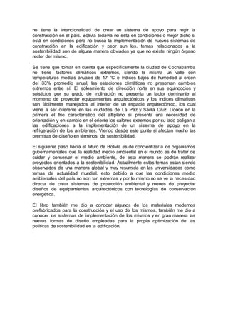 no tiene la intencionalidad de crear un sistema de apoyo para regir la
construcción en el país. Bolivia todavía no está en condiciones o mejor dicho si
está en condiciones pero no busca la implementación de nuevos sistemas de
construcción en la edificación y peor aun los, temas relacionados a la
sostenibilidad son de alguna manera obviados ya que no existe ningún órgano
rector del mismo.
Se tiene que tomar en cuenta que específicamente la ciudad de Cochabamba
no tiene factores climáticos extremos, siendo la misma un valle con
temperaturas medias anuales de 17 °C e índices bajos de humedad al orden
del 33% promedio anual, las estaciones climáticas no presentan cambios
extremos entre sí. El soleamiento de dirección norte en sus equinoccios y
solsticios por su grado de inclinación no presenta un factor dominante al
momento de proyectar equipamientos arquitectónicos y los índices climáticos
son fácilmente manejados al interior de un espacio arquitectónico, los cual
viene a ser diferente en las ciudades de La Paz y Santa Cruz. Donde en la
primera el frio característico del altiplano si presenta una necesidad de
orientación y en cambio en el oriente los calores extremos por su lado obligan a
las edificaciones a la implementación de un sistema de apoyo en la
refrigeración de los ambientes. Viendo desde este punto si afectan mucho las
premisas de diseño en términos de sostenibilidad.
El siguiente paso hacia el futuro de Bolivia es de concientizar a los organismos
gubernamentales que la realidad medio ambiental en el mundo es de tratar de
cuidar y conservar el medio ambiente, de esta manera se podrán realizar
proyectos orientados a la sostenibilidad. Actualmente estos temas están siendo
observados de una manera global y muy resumida en las universidades como
temas de actualidad mundial, esto debido a que las condiciones medio
ambientales del país no son tan extremas y por lo mismo no se ve la necesidad
directa de crear sistemas de protección ambiental y menos de proyectar
diseños de equipamientos arquitectónicos con tecnologías de conservación
energética.
El libro también me dio a conocer algunos de los materiales modernos
prefabricados para la construcción y el uso de los mismos, también me dio a
conocer los sistemas de implementación de los mismos y en gran manera las
nuevas formas de diseño empleadas para la propia optimización de las
políticas de sostenibilidad en la edificación.
 