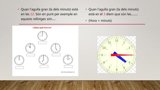 • Quan l’agulla gran (la dels minuts) està
en les 12. Són en punt per exemple en
aquests rellotges són.....
• Quan l’agulla gran (la dels minuts)
està en el 3 diem que són les.........
• (Hora + minuts)
 