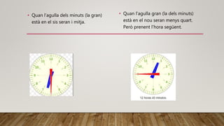 • Quan l’agulla dels minuts (la gran)
està en el sis seran i mitja.
• Quan l’agulla gran (la dels minuts)
està en el nou seran menys quart.
Però prenent l’hora següent.
 
