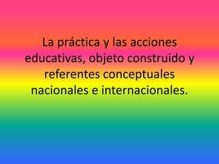 La práctica y las acciones
educativas, objeto construido y
referentes conceptuales
nacionales e internacionales.
 