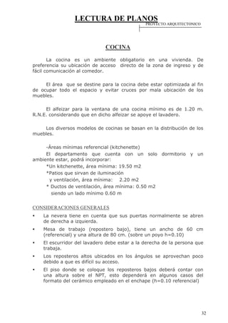 LECTURA DE PLANOS
32
COCINA
La cocina es un ambiente obligatorio en una vivienda. De
preferencia su ubicación de acceso directo de la zona de ingreso y de
fácil comunicación al comedor.
El área que se destine para la cocina debe estar optimizada al fin
de ocupar todo el espacio y evitar cruces por mala ubicación de los
muebles.
El alfeizar para la ventana de una cocina mínimo es de 1.20 m.
R.N.E. considerando que en dicho alfeizar se apoye el lavadero.
Los diversos modelos de cocinas se basan en la distribución de los
muebles.
-Áreas mínimas referencial (kitchenette)
El departamento que cuenta con un solo dormitorio y un
ambiente estar, podrá incorporar:
*Un kitchenette, área mínima: 19.50 m2
*Patios que sirvan de iluminación
y ventilación, área mínima: 2.20 m2
* Ductos de ventilación, área mínima: 0.50 m2
siendo un lado mínimo 0.60 m
CONSIDERACIONES GENERALES
 La nevera tiene en cuenta que sus puertas normalmente se abren
de derecha a izquierda.
 Mesa de trabajo (repostero bajo), tiene un ancho de 60 cm
(referencial) y una altura de 80 cm. (sobre un poyo h=0.10)
 El escurridor del lavadero debe estar a la derecha de la persona que
trabaja.
 Los reposteros altos ubicados en los ángulos se aprovechan poco
debido a que es difícil su acceso.
 El piso donde se coloque los reposteros bajos deberá contar con
una altura sobre el NPT, esto dependerá en algunos casos del
formato del cerámico empleado en el enchape (h=0.10 referencial)
PROYECTO ARQUITECTONICO
 