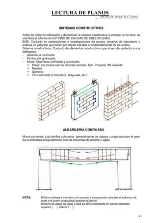 LECTURA DE PLANOS
41
SISTEMAS CONSTRUCTIVOS
Antes de iniciar la edificación y determinar el sistema constructivo a emplear en la obra, se
solicitará el informe de ESTUDIO DE CALIDAD DE SUELOS (EMS).
EMS: Conjunto de exploraciones e investigaciones de campo, ensayos de laboratorio y
análisis de gabinete que tienen por objeto estudiar el comportamiento de los suelos.
Sistema constructivos: Conjunto de elementos constructivos que sirven de sustento a una
edificación.
- Albañilería confinada
- Portico y/o aporticado
- Mixta: Albañilería confinada y aporticado
 Placa: Los muros son de concreto armado. Ejm. Proyecto “Mi vivienda”
 Madera
 Quincha
 Pre-Fabricado (Fibra block, Dray-wall, etc.)
ALBAÑILERÍA CONFINADA
Muros portantes: Los ladrillos colocados generalmente de cabeza o soga soportan el peso
de la estructura conjuntamente con las columnas de amarre y vigas.
NOTA: El fierro trabaja a tracción y el concreto a composición absorbe el esfuerzo de
corte y el acero longitudinal absorbe la flexión.
El fierro de abajo en vigas y losa es MÁS importante en paños centrales
superior ( ), inferior ( ).
PROYECTO DE ESTRUCTURAS
 