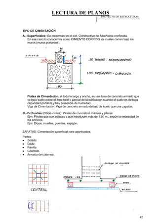 LECTURA DE PLANOS
42
TIPO DE CIMENTACIÓN
A.- Superficiales: Se presentan en el sist. Constructivo de Albañilería confinada.
En ese caso lo conocemos como CIMIENTO CORRIDO los cuales corren bajo los
muros (muros portantes).
Platea de Cimentación: A todo lo largo y ancho, es una losa de concreto armado que
va bajo suelo sobre el área total o parcial de la edificación cuando el suelo es de baja
capacidad portante y hay presencia de humedad.
Viga de Cimentación: Viga de concreto armado debajo de suelo que une zapatas.
B.- Profundas (Obras civiles): Pilotes de concreto o madera y pilares.
Ejm. Pilotes que son estacas y que introducen más de 1.50 m., según la necesidad de
los edificios.
Ejm: Dique, muelles, puentes, espigón.
ZAPATAS: Cimentación superficial para aporticados.
Partes:
 Solado
 Dado
 Parrilla
 Concreto
 Armado de columna.
PROYECTO DE ESTRUCTURAS
 