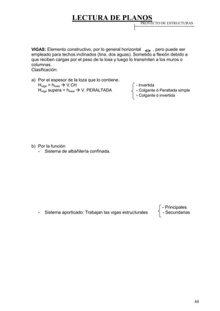 LECTURA DE PLANOS
44
VIGAS: Elemento constructivo, por lo general horizontal , pero puede ser
empleado para techos inclinados (tina, dos aguas). Sometido a flexión debido a
que reciben cargas por el peso de la losa y luego lo transmiten a los muros o
columnas.
Clasificación:
a) Por el espesor de la loza que lo contiene.
Hviga = hlosa  V.CH - Invertida
Hviga supera = hlosa  V. PERALTADA - Colgante ó Peraltada simple
- Colgante ó invertida
b) Por la función
- Sistema de albañilería confinada.
- Principales
- Sistema aporticado: Trabajan las vigas estructurales - Secundarias
PROYECTO DE ESTRUCTURAS
 