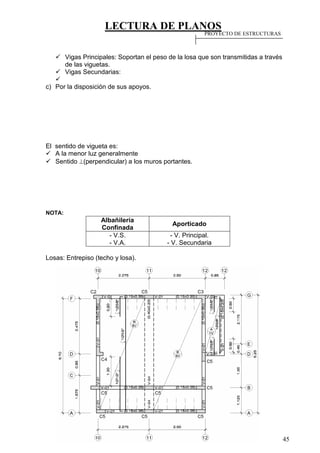 LECTURA DE PLANOS
45
 Vigas Principales: Soportan el peso de la losa que son transmitidas a través
de las viguetas.
 Vigas Secundarias:

c) Por la disposición de sus apoyos.
El sentido de vigueta es:
 A la menor luz generalmente
 Sentido (perpendicular) a los muros portantes.
NOTA:
Albañilería
Confinada
Aporticado
- V.S.
- V.A.
- V. Principal.
- V. Secundaria
Losas: Entrepiso (techo y losa).
PROYECTO DE ESTRUCTURAS
 