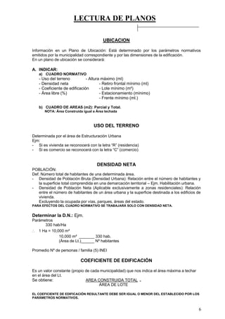 LECTURA DE PLANOS
6
UBICACION
Información en un Plano de Ubicación: Está determinado por los parámetros normativos
emitidos por la municipalidad correspondiente y por las dimensiones de la edificación.
En un plano de ubicación se considerará:
A. INDICAR:
a) CUADRO NORMATIVO
- Uso del terreno - Altura máximo (ml)
- Densidad neta - Retiro frontal mínimo (ml)
- Coeficiente de edificación - Lote mínimo (m²)
- Área libre (%) - Estacionamiento (mínimo)
- Frente mínimo (ml.)
b) CUADRO DE AREAS (m2): Parcial y Total.
NOTA: Área Construida igual a Área techada
USO DEL TERRENO
Determinada por el área de Estructuración Urbana
Ejm:
- Si es vivienda se reconocerá con la letra “R” (residencia)
- Si es comercio se reconocerá con la letra “C” (comercio)
DENSIDAD NETA
POBLACIÓN:
Def. Número total de habitantes de una determinada área.
- Densidad de Población Bruta (Densidad Urbana): Relación entre el número de habitantes y
la superficie total comprendida en una demarcación territorial – Ejm. Habilitación urbana.
- Densidad de Población Neta (Aplicable exclusivamente a zonas residenciales): Relación
entre el número de habitantes de un área urbana y la superficie destinada a los edificios de
vivienda.
Excluyendo la ocupada por vías, parques, áreas del estado.
PARA EFECTOS DEL CUADRO NORMATIVO SE TRABAJARÁ SOLO CON DENSIDAD NETA.
Determinar la D.N.: Ejm.
Parámetros
330 hab/Ha
∴ 1 Ha = 10,000 m²
10,000 m² _______ 330 hab.
(Área de Lt.)______ Nº habitantes
Promedio Nº de personas / familia (5) INEI
COEFICIENTE DE EDIFICACIÓN
Es un valor constante (propio de cada municipalidad) que nos indica el área máxima a techar
en el área del Lt.
Se obtiene: AREA CONSTRUIDA TOTAL =
ÁREA DE LOTE
EL COEFICIENTE DE EDIFICACIÓN RESULTANTE DEBE SER IGUAL O MENOR DEL ESTABLECIDO POR LOS
PARÁMETROS NORMATIVOS.
 