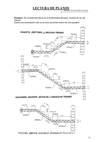 LECTURA DE PLANOS
52
Escalera: Se considerará Altura cp, la profundidad del paso, numero de cp, por
tramos.
Existe una cimentación solo en el inicio de primer tramo de una escalera.
PROYECTO DE ESTRUCTURAS
 