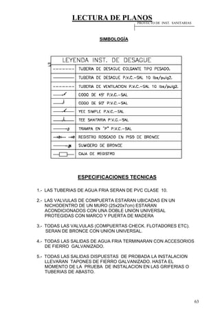 LECTURA DE PLANOS
63
SIMBOLOGÍA
ESPECIFICACIONES TECNICAS
1.- LAS TUBERIAS DE AGUA FRIA SERAN DE PVC CLASE 10.
2.- LAS VALVULAS DE COMPUERTA ESTARAN UBICADAS EN UN
NICHODENTRO DE UN MURO (25x20x7cm) ESTARAN
ACONDICIONADOS CON UNA DOBLE UNION UNIVERSAL
PROTEGIDAS CON MARCO Y PUERTA DE MADERA
3.- TODAS LAS VALVULAS (COMPUERTAS CHECK. FLOTADORES ETC).
SERAN DE BRONCE CON UNION UNIVERSAL.
4.- TODAS LAS SALIDAS DE AGUA FRIA TERMINARAN CON ACCESORIOS
DE FIERRO GALVANIZADO.
5.- TODAS LAS SALIDAS DISPUESTAS DE PROBADA LA INSTALACION
LLEVARAN TAPONES DE FIERRO GALVANIZADO. HASTA EL
MOMENTO DE LA PRUEBA DE INSTALACION EN LAS GRIFERIAS O
TUBERIAS DE ABASTO.
PROYECTO DE INST. SANITARIAS
 