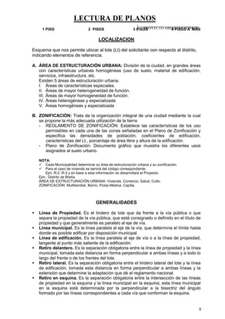 LECTURA DE PLANOS
9
1 PISO 2 PISOS 3 PISOS 4 PISOS A MÁS
LOCALIZACION
Esquema que nos permite ubicar al lote (Lt) del solicitante con respecto al distrito,
indicando elementos de referencia.
A. ÁREA DE ESTRUCTURACIÓN URBANA: División de la ciudad, en grandes áreas
con características urbanas homogéneas (uso de suelo, material de edificación,
servicios, infraestructura, etc.
Existen 5 áreas de estructuración urbana.
I. Áreas de características especiales.
II. Áreas de mayor heterogeneidad de función.
III. Áreas de mayor homogeneidad de función.
IV. Áreas heterogéneas y especializada
V. Áreas homogéneas y especializada
B. ZONIFICACIÓN: Trata de la organización integral de una ciudad mediante la cual
se propone la más adecuada utilización de la tierra.
- REGLAMENTO DE ZONIFICACIÓN: Establece las características de los uso
permisibles en cada una de las zonas señaladas en el Plano de Zonificación y
especifica las densidades de población, coeficientes de edificación,
características del Lt., porcentaje de área libre y altura de la edificación.
- Plano de Zonificación: Documento gráfico que muestra los diferentes usos
asignados al suelo urbano.
NOTA:
 Cada Municipalidad determinar su área de estructuración urbana y su zonificación.
 Para el caso de vivienda se servirá del código correspondiente.
Ejm. R-2, R-3 y en base a esta información se desarrollará el Proyecto.
Ejm.: Distrito de Breña
ÁREA DE ESTRUCTURACIÓN URBANA: Vivienda, Comercio, Salud, Culto.
ZONIFICACIÓN: Multifamiliar, Barrio, Posta Médica, Capilla.
GENERALIDADES
 Línea de Propiedad. Es el lindero de lote que da frente a la vía pública o que
separa la propiedad de la vía pública, que está consignado o definido en el título de
propiedad y que generalmente es paralelo al eje de vía.
 Línea municipal. Es la línea paralela al eje de la vía, que determina el límite hasta
donde es posible edificar por disposición municipal.
 Línea de edificación. Es la línea paralela al eje de vía o a la línea de propiedad,
tangente al punto más saliente de la edificación.
 Retiro delantero. Es la separación obligatoria entre la línea de propiedad y la línea
municipal, tomada esta distancia en forma perpendicular a ambas líneas y a todo lo
largo del frente o de los frentes del lote.
 Retiro lateral. Es la separación obligatoria entre el lindero lateral del lote y la línea
de edificación, tomada esta distancia en forma perpendicular a ambas líneas y la
extensión que determine la adaptación que dé el reglamento nacional.
 Retiro en esquina. Es la separación obligatoria entre la intersección de las líneas
de propiedad en la esquina y la línea municipal en la esquina; esta línea municipal
en la esquina está determinada por la perpendicular a la bisectriz del ángulo
formado por las líneas correspondientes a cada vía que conforman la esquina.
PROYECTO ARQUITECTONICO
 