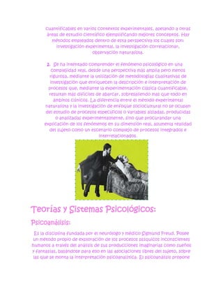 cuantificables en varios contextos experimentales, apelando a otras
      áreas de estudio científico ejemplificando mejores conceptos. Hay
        métodos empleados dentro de esta perspectiva los cuales son:
          investigación experimental, la investigación correlacionar,
                            observación naturalista.

       2. Se ha intentado comprender el fenómeno psicológico en una
         complejidad real, desde una perspectiva más amplia pero menos
        rigurosa, mediante la utilización de metodologías cualitativas de
         investigación que enriquecen la descripción e interpretación de
        procesos que, mediante la experimentación clásica cuantificable,
        resultan más difíciles de abarcar, sobresaliendo mas que todo en
           ámbitos clínicos. La diferencia entre el método experimental
      naturalista y la investigación de enfoque sociocultural no se ocupan
       del estudio de procesos específicos o variables aisladas, producidas
            o analizadas experimentalmente, sino que procurandar una
      explicación de los fenómenos en su dimensión real, asumenla realidad
        del sujeto como un escenario complejo de procesos integrados e
                                 interrelacionados.




Teorías y Sistemas Psicológicos:
Psicoanálisis:
  Es la disciplina fundada por el neurólogo y médico Sigmund Freud. Posee
un método propio de exploración de los procesos psíquicos inconscientes
humanos a través del análisis de sus producciones imaginarias como sueños
y fantasías, basándose para ello en las asociaciones libres del sujeto, sobre
 las que se monta la interpretación psicoanalítica. El psicoanálisis propone
 