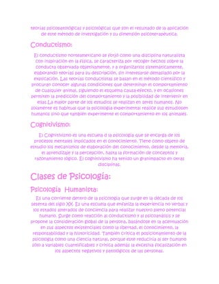 teorías psicopatológicas y psicológicas que son el resultado de la aplicación
     de este método de investigación y su dimensión psicoterapéutica.

Conductismo:
 El conductismo norteamericano se forjó como una disciplina naturalista
  con inspiración en la física, se caracteriza por recoger hechos sobre la
  conducta observada objetivamente, y a organizarlos sistemáticamente,
 elaborando teorías para su descripción, sin interesarse demasiado por la
 explicación. Las teorías conductistas se basan en el método científico y
procuran conocer algunas condiciones que determinan el comportamiento
  de cualquier animal, siguiendo el esquema causa-efecto, y en ocasiones
permiten la predicción del comportamiento y la posibilidad de intervenir en
   ellas.La mayor parte de los estudios se realizan en seres humanos. No
solamente es habitual que la psicología experimental realice sus estudiosen
humanos sino que también experimente el comportamiento en los animales.

Cognitivismo:
    El Cognitivismo es una escuela d la psicología que se encarga de los
  procesos mentales implicados en el conocimiento. Tiene como objeto de
estudio los mecanismos de elaboración del conocimiento, desde la memoria,
     el aprendizaje y la percepción, hasta la formación de conceptos y
  razonamiento lógico. Él cognitivismo ha tenido un granimpacto en otras
                                 disciplinas.


Clases de Psicología:
Psicología Humanista:
    Es una corriente dentro de la psicología que surge en la década de los
sesenta del siglo XX. Es una escuela que enfatiza la experiencia no verbal y
  los estados alterados de conciencia para realizar nuestro pleno potencial
     humano. Surge como reacción al conductismo y al psicoanálisis y se
propone la consideración global de la persona, basándose en la acentuación
      en sus aspectos existenciales como la libertad, el conocimiento, la
 responsabilidad y la historicidad. También critica el posicionamiento de la
 psicología como una ciencia natural, porque este reduciría al ser humano
 sólo a variables cuantificables y critica además la excesiva focalización en
             los aspectos negativos y patológicos de las personas.
 