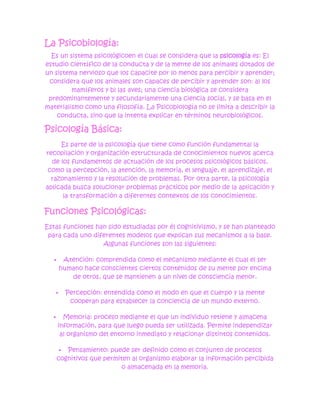 La Psicobiología:
  Es un sistema psicológicoen el cual se considera que la psicología es: El
estudio científico de la conducta y de la mente de los animales dotados de
un sistema nervioso que los capacite por lo menos para percibir y aprender;
 considera que los animales son capaces de percibir y aprender son: a) los
         mamíferos y b) las aves; una ciencia biológica se considera
 predominantemente y secundariamente una ciencia social, y se basa en el
materialismo como una filosofía. La Psicobiología no se limita a describir la
    conducta, sino que la intenta explicar en términos neurobiológicos.

Psicología Básica:
     Es parte de la psicología que tiene como función fundamental la
recopilación y organización estructurada de conocimientos nuevos acerca
  de los fundamentos de actuación de los procesos psicológicos básicos,
 como la percepción, la atención, la memoria, el lenguaje, el aprendizaje, el
  razonamiento y la resolución de problemas. Por otra parte, la psicología
aplicada busca solucionar problemas prácticos por medio de la aplicación y
      la transformación a diferentes contextos de los conocimientos.

Funciones Psicológicas:
Estas funciones han sido estudiadas por él cognitivismo, y se han planteado
 para cada uno diferentes modelos que explican sus mecanismos a la base.
                  Algunas funciones son las siguientes:

       Atención: comprendida como el mecanismo mediante el cual el ser
       humano hace conscientes ciertos contenidos de su mente por encima
          de otros, que se mantienen a un nivel de consciencia menor.

          Percepción: entendida como el modo en que el cuerpo y la mente
            cooperan para establecer la conciencia de un mundo externo.

        Memoria: proceso mediante el que un individuo retiene y almacena
       información, para que luego pueda ser utilizada. Permite independizar
        al organismo del entorno inmediato y relacionar distintos contenidos.

         Pensamiento: puede ser definido como el conjunto de procesos
       cognitivos que permiten al organismo elaborar la información percibida
                            o almacenada en la memoria.
 