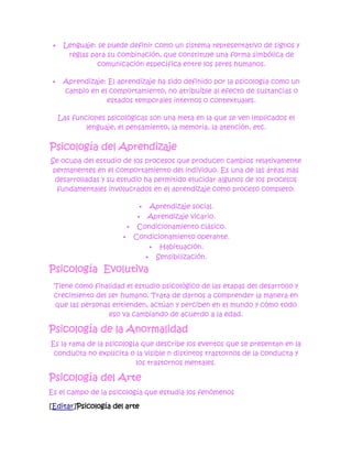     Lenguaje: se puede definir como un sistema representativo de signos y
       reglas para su combinación, que constituye una forma simbólica de
                comunicación específica entre los seres humanos.

     Aprendizaje: El aprendizaje ha sido definido por la psicología como un
      cambio en el comportamiento, no atribuible al efecto de sustancias o
                  estados temporales internos o contextuales.

     Las funciones psicológicas son una meta en la que se ven implicados el
             lenguaje, el pensamiento, la memoria, la atención, etc.

Psicología del Aprendizaje
Se ocupa del estudio de los procesos que producen cambios relativamente
 permanentes en el comportamiento del individuo. Es una de las áreas más
 desarrolladas y su estudio ha permitido elucidar algunos de los procesos
  fundamentales involucrados en el aprendizaje como proceso completo:

                             Aprendizaje social.
                            Aprendizaje vicario.
                          Condicionamiento clásico.
                         Condicionamiento operante.
                               Habituación.
                              Sensibilización.

Psicología Evolutiva
 Tiene como finalidad el estudio psicológico de las etapas del desarrollo y
 crecimiento del ser humano. Trata de darnos a comprender la manera en
 que las personas entienden, actúan y perciben en el mundo y cómo todo
                 eso va cambiando de acuerdo a la edad.

Psicología de la Anormalidad
Es la rama de la psicología que describe los eventos que se presentan en la
 conducta no explícita o la visible n distintos trastornos de la conducta y
                          los trastornos mentales.

Psicología del Arte
Es el campo de la psicología que estudia los fenómenos

[Editar]Psicología del arte
 