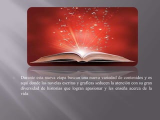 •   Durante esta nueva etapa buscan una nueva variedad de contenidos y es
    aquí donde las novelas escritas y graficas seducen la atención con su gran
    diversidad de historias que logran apasionar y les enseña acerca de la
    vida
 