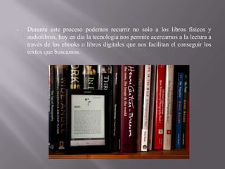 •   Durante este proceso podemos recurrir no solo a los libros físicos y
    audiolibros, hoy en día la tecnología nos permite acercarnos a la lectura a
    través de los ebooks o libros digitales que nos facilitan el conseguir los
    textos que buscamos.
 
