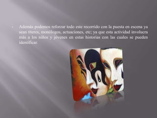 •   Además podemos reforzar todo este recorrido con la puesta en escena ya
    sean títeres, monólogos, actuaciones, etc; ya que esta actividad involucra
    más a los niños y jóvenes en estas historias con las cuales se pueden
    identificar.
 