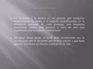    La inclusión a la lectura es un proceso que enriquece
    enormemente la mente y el espíritu contribuyendo en la
    formación personal de cada persona, una temprana
    motivación facilita este proceso y hace de este una
    experiencia mas fructífera y satisfactoria.

   De igual forma jamás es tarde para involucrarse con la
    lectura pues este es un habito que no tiene edades y que tiene
    grandes beneficios en muchos aspectos de la vida.
 