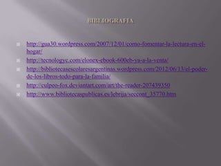    http://gua30.wordpress.com/2007/12/01/como-fomentar-la-lectura-en-el-
    hogar/
   http://tecnologyc.com/elonex-ebook-600eb-ya-a-la-venta/
   http://bibliotecasescolaresargentinas.wordpress.com/2012/06/13/el-poder-
    de-los-libros-todo-para-la-familia/
   http://culpeo-fox.deviantart.com/art/the-reader-207439350
   http://www.bibliotecaspublicas.es/lebrija/seccont_35770.htm
 