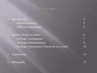   Introducción                                        4
        Objetivo General                                5
        Objetivos Específicos                           5

   Lectura Desde La Niñez                              6
        1ra Etapa: Acercamiento                         7
        2da Etapa: Descubrimiento                       8
        3ra Etapa: Crecimiento A Través De La Lectura   10

   Conclusiones                                        14

   Bibliografía                                        15
 
