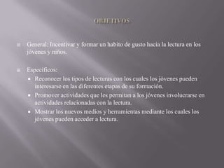    General: Incentivar y formar un habito de gusto hacia la lectura en los
    jóvenes y niños.

   Específicos:
     Reconocer los tipos de lecturas con los cuales los jóvenes pueden
       interesarse en las diferentes etapas de su formación.
     Promover actividades que les permitan a los jóvenes involucrarse en
       actividades relacionadas con la lectura.
     Mostrar los nuevos medios y herramientas mediante los cuales los
       jóvenes pueden acceder a lectura.
 