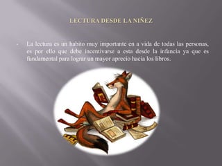 LECTURA DESDE LA NIÑEZ


•   La lectura es un habito muy importante en a vida de todas las personas,
    es por ello que debe incentivarse a esta desde la infancia ya que es
    fundamental para lograr un mayor aprecio hacia los libros.
 