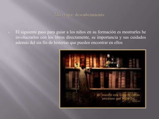 •   El siguiente paso para guiar a los niños en su formación es mostrarles he
    involucrarlos con los libros directamente, su importancia y sus cuidados
    además del sin fin de historias que pueden encontrar en ellos
 