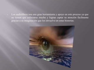 •   Los audiolibros son una gran herramienta y apoyo en este proceso ya que
    no tienen que esforzarse mucho y logran captar su atención fácilmente
    gracias a su imaginación que los envuelve en estas historias.
 