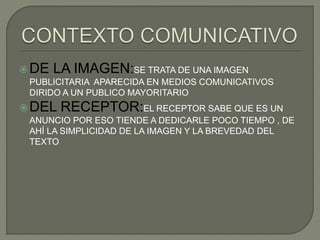 DE LA IMAGEN:SE TRATA DE UNA IMAGEN
PUBLICITARIA APARECIDA EN MEDIOS COMUNICATIVOS
DIRIDO A UN PUBLICO MAYORITARIO
DEL RECEPTOR:EL RECEPTOR SABE QUE ES UN
ANUNCIO POR ESO TIENDE A DEDICARLE POCO TIEMPO , DE
AHÍ LA SIMPLICIDAD DE LA IMAGEN Y LA BREVEDAD DEL
TEXTO
 