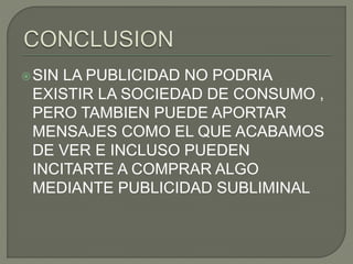SIN LA PUBLICIDAD NO PODRIA
EXISTIR LA SOCIEDAD DE CONSUMO ,
PERO TAMBIEN PUEDE APORTAR
MENSAJES COMO EL QUE ACABAMOS
DE VER E INCLUSO PUEDEN
INCITARTE A COMPRAR ALGO
MEDIANTE PUBLICIDAD SUBLIMINAL
 