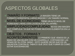  TAMAÑO Y FORMATO:LA IMAGEN TIENE UN
FORMATO HORIZONTAL LARGO 600X300 Y UN TAMAÑO NORMAL
 NIVEL DE ICONICIDAD:TIENE UN ALTO NIVEL DE
ICONICIDAD ( NIVEL 8 EN LA ESCALA DE VILLAFAÑE)
 SIMPLICIDAD/COMPLEJIDAD:NO ES UNA IMAGEN
MUY COMPLEJA YA QUE NO POSEE MUCHOS ELEMENTOS EN LA
FOTO
 OBJETOS , FORMAS Y
ACONTECIMIENTOS:LO PRIMERO QUE VEMOS ES LA
MANO DE UNA MUJER CON UN CIGARRILLO CORTANDOSE LAS
VENAS DE SU OTRA MANO , ESTO QUIERE DECIR QUE ES UN
ANUNCION CONTRA EL TABACO QUE DICE QUE FUMAR ES COMO
ESTAR SUICIDANDOSE
 