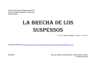 Escuela Universitaria de Magisterio ESCUNI
Nuevas Tecnologías aplicadas a la Educación
Joaquín Sobrino




                       La brecha de los
                          suspensos
                                                                                EL PAÍS - PILAR ÁLVAREZ - MADRID - 07/06/2010




LINK DEL ARTÍCULO: http://www.elpais.com/articulo/madrid/brecha/suspensos/elpepiespmad/20100607elpmad_1/Tes




24/10/2011                                                            Juan José Muñoz de Morales Suárez - David Sánchez González
                                                                                                            3º E Educación Física
 