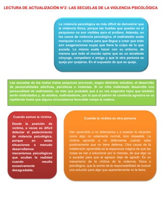 LECTURA DE ACTUALIZACIÓN N°2: LAS SECUELAS DE LA VIOLENCIA PSICOLÓGICA
La violencia psicológica es más difícil de demostrar que
la violencia física, porque las huellas que quedan en el
psiquismo no son visibles para el profano. Además, en
los casos de violencia psicológica, el maltratador suele
manipular a su víctima para que llegue a creer que todo
son exageraciones suyas que tiene la culpa de lo que
sucede. Lo mismo suele hacer con su entorno, de
manera que todo el mundo opine que es un excelente
cónyuge, compañero o amigo y que la otra persona se
queja por quejarse. En el supuesto de que se queje.
Cuando somos la víctima
Desde la posición de
víctima, a veces es difícil
detectar el padecimiento
de violencia psicológica,
porque en estas
situaciones a menudo
desarrollamos
mecanismos psicológicos
que ocultan la realidad
cuando resulta
excesivamente
desagradable.
Las secuelas de los malos tratos psíquicos provocan, según distintos estudios, el desarrollo
de personalidades adictivas, psicóticas o violentas. Si un niño maltratado desarrolla una
personalidad de maltratador, es más que probable que a su vez engendre hijos que también
serán maltratados y, de adultos, maltratadores, por lo que el patrón de conducta agresiva se va
repitiendo hasta que alguna circunstancia favorable rompa la cadena.
Cuando la víctima es otra persona
Han aprendido a no defenderse y a aceptar la situación
como algo no solamente normal, sino deseable. La
víctima aprende a no defenderse cuando sabe
positivamente que no tiene defensa. Otra causa de la
indefensión aprendida es la esperanza mágica de que las
cosas se van a solucionar por sí mismas, de que algo va
a suceder para que el agresor deje de agredir. Es un
mecanismo de la víctima de la violencia, física o
psicológica, que la exime de la responsabilidad de buscar
una solución para algo que aparentemente no la tiene.
 