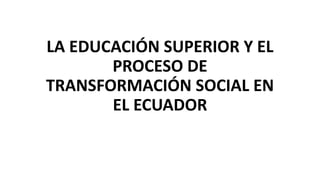 LA EDUCACIÓN SUPERIOR Y EL
PROCESO DE
TRANSFORMACIÓN SOCIAL EN
EL ECUADOR
 