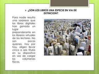  ¿SON LOS LIBROS UNA ESPECIE EN VIA DE
EXTINCION?
Para nadie resulta
una sorpresa que
los libros digitales
han ganado un
lugar
preponderante en
los libreros virtuales
de los lectores. No
son pocos
quienes, hoy por
hoy, eligen llevar
cinco o seis títulos
en su dispositivo
en vez de cargar
los volúmenes
físicos.
 