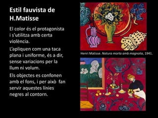 Estil fauvista de 
H.Matisse 
El color és el protagonista 
i s’utilitza amb certa 
violència. 
L’apliquen com una taca 
plana i uniforme, és a dir, 
sense variacions per la 
llum ni volum. 
Els objectes es confonen 
amb el fons, i per això fan 
servir aquestes línies 
negres al contorn. 
Henri Matisse. Natura morta amb magnolia, 1941. 
 
