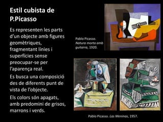 Estil cubista de 
P.Picasso 
Es representen les parts 
d’un objecte amb figures 
geomètriques, 
fragmentant línies i 
superfícies sense 
preocupar-se per 
l’aparença real. 
Es busca una composició 
des de diferents punt de 
vista de l’objecte. 
Els colors són apagats, 
amb predomini de grisos, 
marrons i verds. 
Pablo Picasso. 
Natura morta amb 
guitarra, 1920. 
Pablo Picasso. Las Meninas, 1957. 
 
