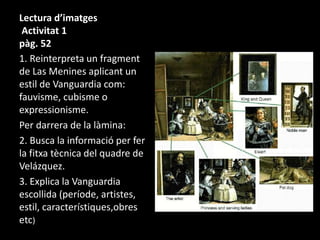 Lectura d’imatges 
Activitat 1 
pàg. 52 
1. Reinterpreta un fragment 
de Las Menines aplicant un 
estil de Vanguardia com: 
fauvisme, cubisme o 
expressionisme. 
Per darrera de la làmina: 
2. Busca la informació per fer 
la fitxa tècnica del quadre de 
Velázquez. 
3. Explica la Vanguardia 
escollida (període, artistes, 
estil, característiques,obres 
etc) 
 