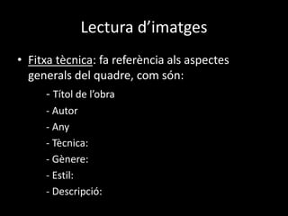 Lectura d’imatges 
• Fitxa tècnica: fa referència als aspectes 
generals del quadre, com són: 
- Títol de l’obra 
- Autor 
- Any 
- Tècnica: 
- Gènere: 
- Estil: 
- Descripció: 
 